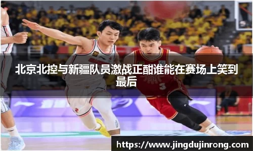 北京北控与新疆队员激战正酣谁能在赛场上笑到最后